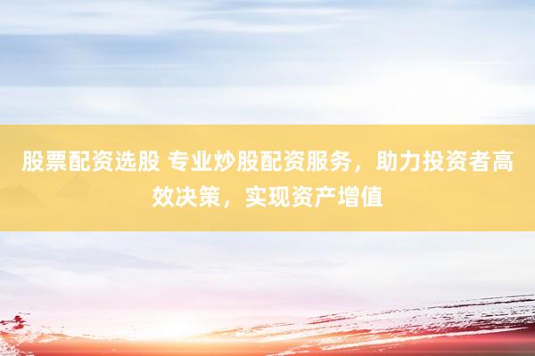 股票配资选股 专业炒股配资服务，助力投资者高效决策，实现资产增值