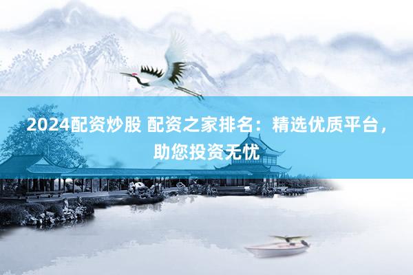 2024配资炒股 配资之家排名:精选优质平台,助您投资无忧