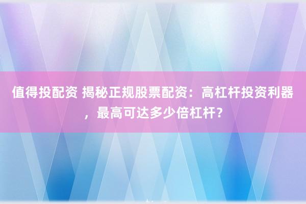 值得投配资 揭秘正规股票配资：高杠杆投资利器，最高可达多少倍杠杆？