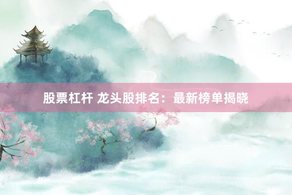 股票杠杆 龙头股排名：最新榜单揭晓