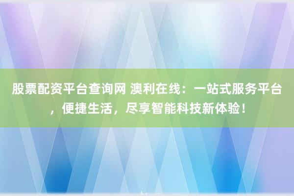 股票配资平台查询网 澳利在线：一站式服务平台，便捷生活，尽享智能科技新体验！