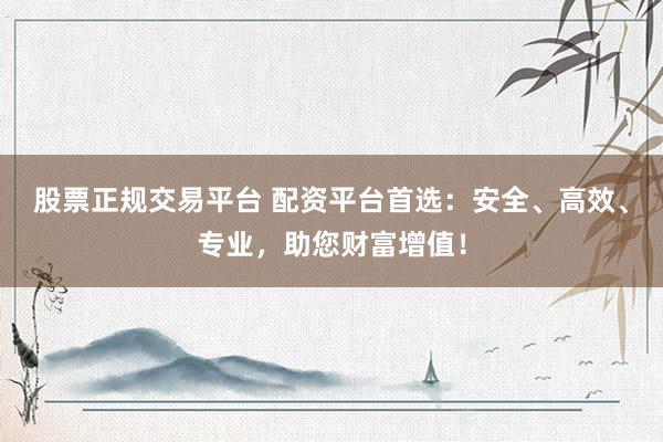 股票正规交易平台 配资平台首选：安全、高效、专业，助您财富增值！