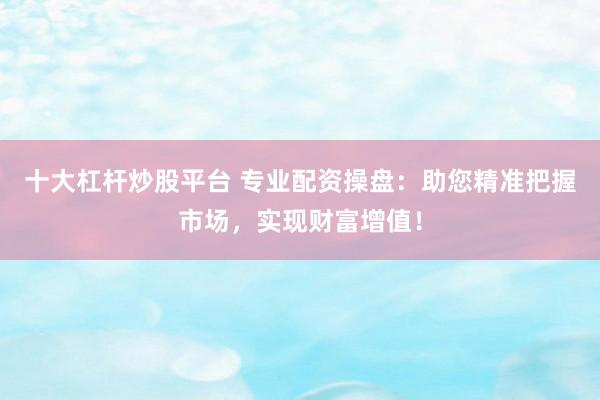 十大杠杆炒股平台 专业配资操盘：助您精准把握市场，实现财富增值！