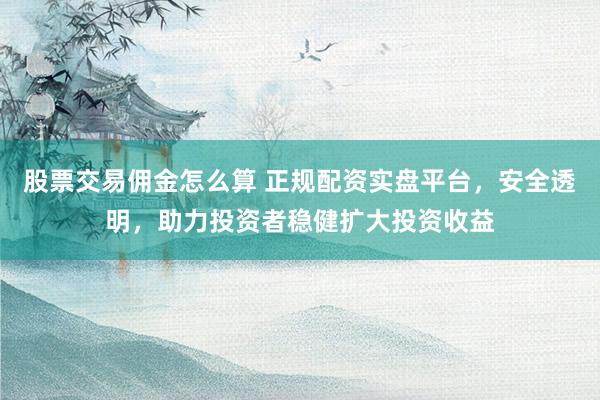 股票交易佣金怎么算 正规配资实盘平台，安全透明，助力投资者稳健扩大投资收益