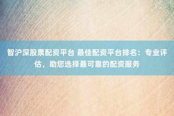 智沪深股票配资平台 最佳配资平台排名：专业评估，助您选择最可靠的配资服务