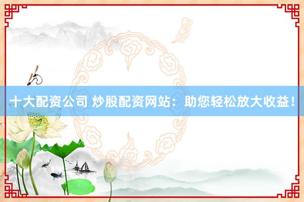 十大配资公司 炒股配资网站：助您轻松放大收益！