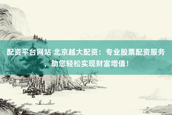 配资平台网站 北京越大配资：专业股票配资服务，助您轻松实现财富增值！