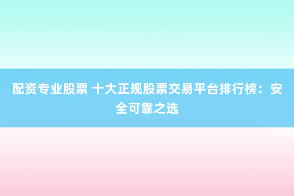 配资专业股票 十大正规股票交易平台排行榜:安全可靠之选