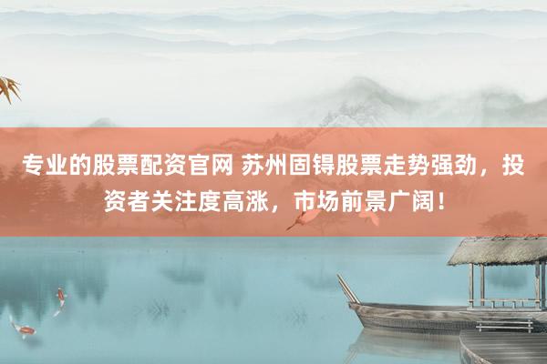 专业的股票配资官网 苏州固锝股票走势强劲，投资者关注度高涨，市场前景广阔！