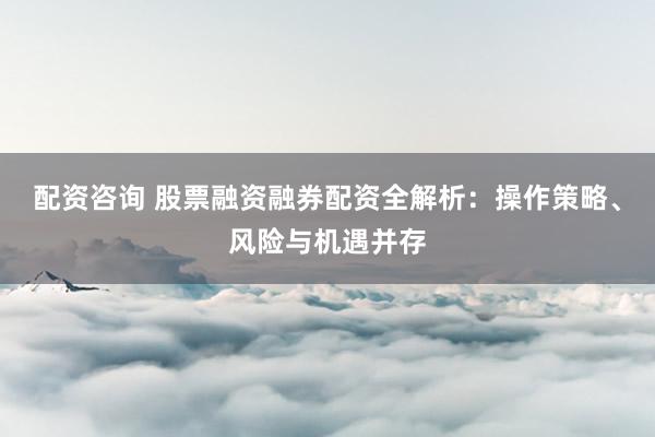 配资咨询 股票融资融券配资全解析：操作策略、风险与机遇并存