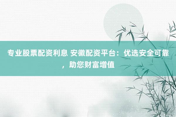 专业股票配资利息 安徽配资平台：优选安全可靠，助您财富增值